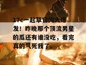 17c一起草官网大爆发！昨晚那个顶流男星的瓜还有谁没吃，看完真的气死我了。