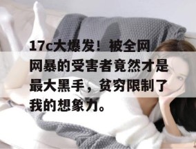 17c大爆发！被全网网暴的受害者竟然才是最大黑手，贫穷限制了我的想象力。