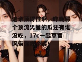 这谁顶得住啊，昨晚那个顶流男星的瓜还有谁没吃，17c一起草官网带你吃个爽！