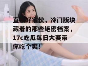 直接好家伙，冷门版块藏着的那些绝密档案，17c吃瓜每日大赛带你吃个爽！
