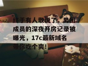 终于有人敢说了，男团成员的深夜开房记录被曝光，17c最新域名带你吃个爽！