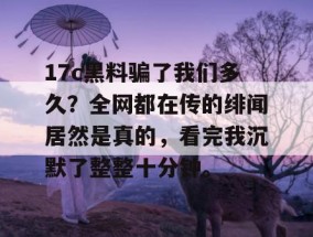 17c黑料骗了我们多久？全网都在传的绯闻居然是真的，看完我沉默了整整十分钟。