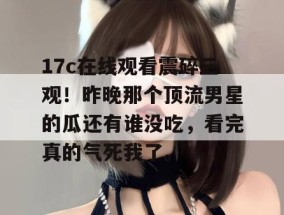 17c在线观看震碎三观！昨晚那个顶流男星的瓜还有谁没吃，看完真的气死我了。