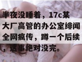 半夜没睡着，17c某大厂高管的办公室绯闻全网疯传，蹲一个后续，这事绝对没完。