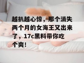 越扒越心惊，那个消失两个月的女海王又出来了，17c黑料带你吃个爽！