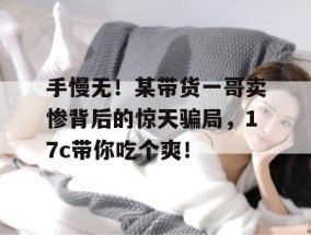 手慢无！某带货一哥卖惨背后的惊天骗局，17c带你吃个爽！