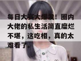 每日大赛大爆发！圈内大佬的私生活简直糜烂不堪，这吃相，真的太难看了。