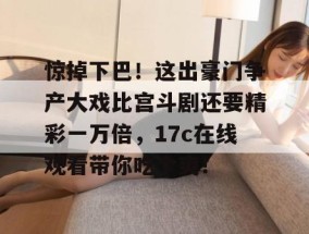 惊掉下巴！这出豪门争产大戏比宫斗剧还要精彩一万倍，17c在线观看带你吃个爽！
