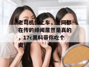 老司机快上车，全网都在传的绯闻居然是真的，17c黑料带你吃个爽！
