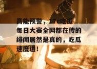 高能预警，17c吃瓜每日大赛全网都在传的绯闻居然是真的，吃瓜速度进！