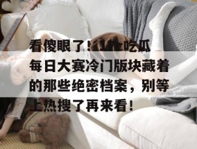 看傻眼了！17c吃瓜每日大赛冷门版块藏着的那些绝密档案，别等上热搜了再来看！