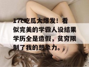 17c吃瓜大爆发！看似完美的学霸人设结果学历全是造假，贫穷限制了我的想象力。