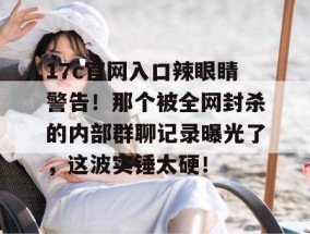 17c官网入口辣眼睛警告！那个被全网封杀的内部群聊记录曝光了，这波实锤太硬！