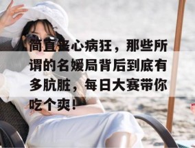 简直丧心病狂，那些所谓的名媛局背后到底有多肮脏，每日大赛带你吃个爽！