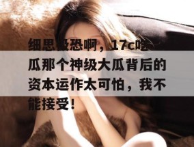 细思极恐啊，17c吃瓜那个神级大瓜背后的资本运作太可怕，我不能接受！