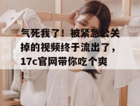 气死我了！被紧急公关掉的视频终于流出了，17c官网带你吃个爽！