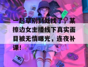 一起草别到处找了，某擦边女主播线下真实面目被无情曝光，连夜补课！