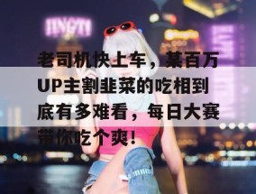 老司机快上车，某百万UP主割韭菜的吃相到底有多难看，每日大赛带你吃个爽！