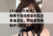17c吃瓜大爆发！昨晚那个顶流男星的瓜还有谁没吃，网管连夜删帖中，抓紧上车！