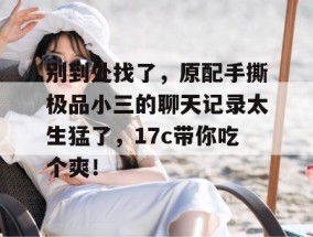 别到处找了，原配手撕极品小三的聊天记录太生猛了，17c带你吃个爽！