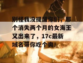别怪我没提醒你们，那个消失两个月的女海王又出来了，17c最新域名带你吃个爽！