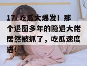 17c吃瓜大爆发！那个退圈多年的隐退大佬居然被抓了，吃瓜速度进！