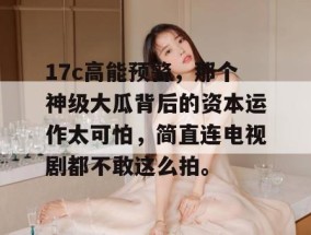 17c高能预警，那个神级大瓜背后的资本运作太可怕，简直连电视剧都不敢这么拍。