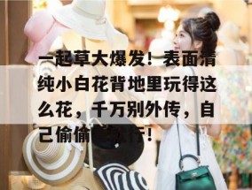 一起草大爆发！表面清纯小白花背地里玩得这么花，千万别外传，自己偷偷看就行！