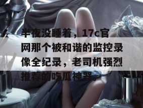 半夜没睡着，17c官网那个被和谐的监控录像全纪录，老司机强烈推荐的吃瓜神器。