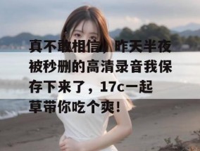 真不敢相信，昨天半夜被秒删的高清录音我保存下来了，17c一起草带你吃个爽！