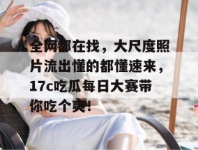 全网都在找，大尺度照片流出懂的都懂速来，17c吃瓜每日大赛带你吃个爽！