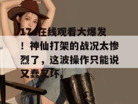 17c在线观看大爆发！神仙打架的战况太惨烈了，这波操作只能说又蠢又坏。
