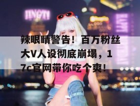 辣眼睛警告！百万粉丝大V人设彻底崩塌，17c官网带你吃个爽！