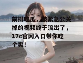 前排吃瓜，被紧急公关掉的视频终于流出了，17c官网入口带你吃个爽！