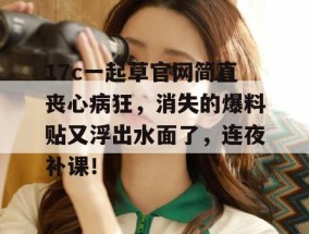 17c一起草官网简直丧心病狂，消失的爆料贴又浮出水面了，连夜补课！