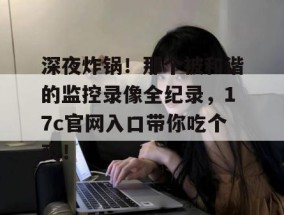 深夜炸锅！那个被和谐的监控录像全纪录，17c官网入口带你吃个爽！