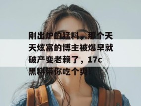 刚出炉的猛料，那个天天炫富的博主被爆早就破产变老赖了，17c黑料带你吃个爽！