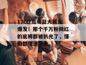 17c吃瓜每日大赛大爆发！那个千万粉网红的底裤都被扒光了，懂的都懂速来拿。