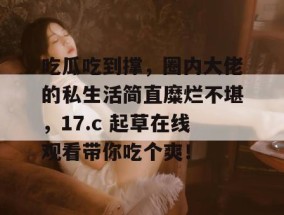 吃瓜吃到撑，圈内大佬的私生活简直糜烂不堪，17.c 起草在线观看带你吃个爽！