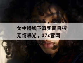 老司机快上车，某擦边女主播线下真实面目被无情曝光，17c官网带你吃个爽！