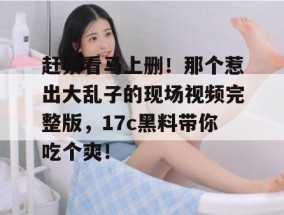 赶紧看马上删！那个惹出大乱子的现场视频完整版，17c黑料带你吃个爽！