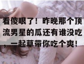 看傻眼了！昨晚那个顶流男星的瓜还有谁没吃，一起草带你吃个爽！