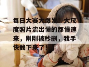 每日大赛大爆发！大尺度照片流出懂的都懂速来，刚刚被秒删，我手快截下来了！