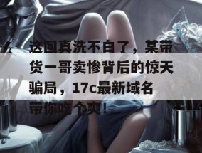 这回真洗不白了，某带货一哥卖惨背后的惊天骗局，17c最新域名带你吃个爽！