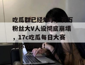 吃瓜群已经炸了，百万粉丝大V人设彻底崩塌，17c吃瓜每日大赛带你吃个爽！