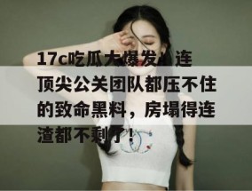 17c吃瓜大爆发！连顶尖公关团队都压不住的致命黑料，房塌得连渣都不剩了！