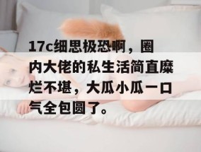 17c细思极恐啊，圈内大佬的私生活简直糜烂不堪，大瓜小瓜一口气全包圆了。
