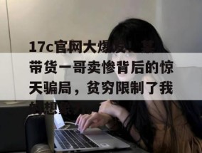 17c官网大爆发！某带货一哥卖惨背后的惊天骗局，贫穷限制了我的想象力。