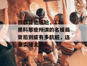 我都替他尴尬，17c黑料那些所谓的名媛局背后到底有多肮脏，这波实锤太硬！