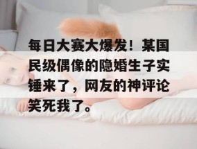 每日大赛大爆发！某国民级偶像的隐婚生子实锤来了，网友的神评论笑死我了。